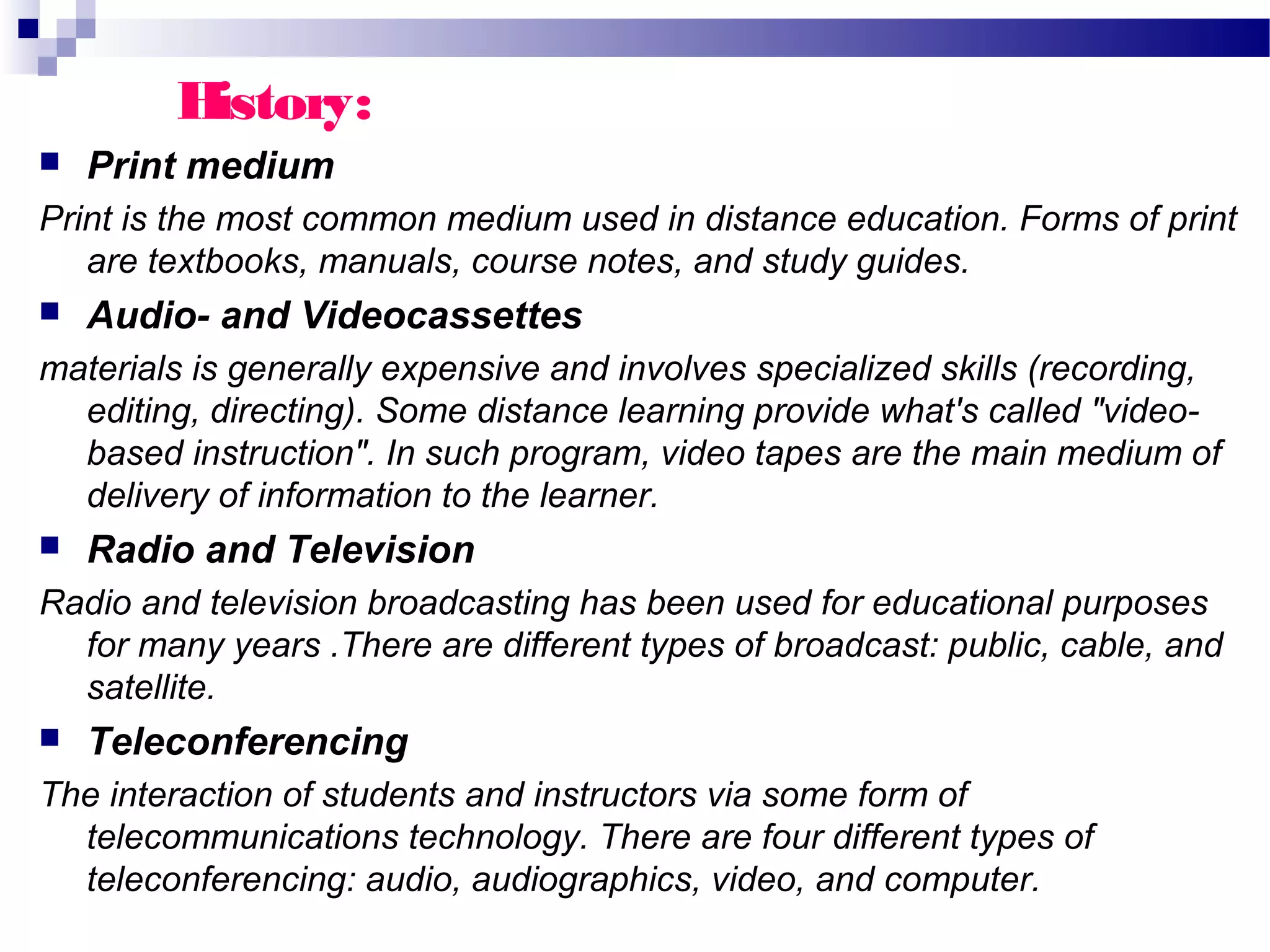 History:
   Print medium
Print is the most common medium used in distance education. Forms of print
   are textbooks, manuals, course notes, and study guides.
   Audio- and Videocassettes
materials is generally expensive and involves specialized skills (recording,
  editing, directing). Some distance learning provide what's called "video-
  based instruction". In such program, video tapes are the main medium of
  delivery of information to the learner.
   Radio and Television
Radio and television broadcasting has been used for educational purposes
  for many years .There are different types of broadcast: public, cable, and
  satellite.
   Teleconferencing
The interaction of students and instructors via some form of
  telecommunications technology. There are four different types of
  teleconferencing: audio, audiographics, video, and computer.
 
