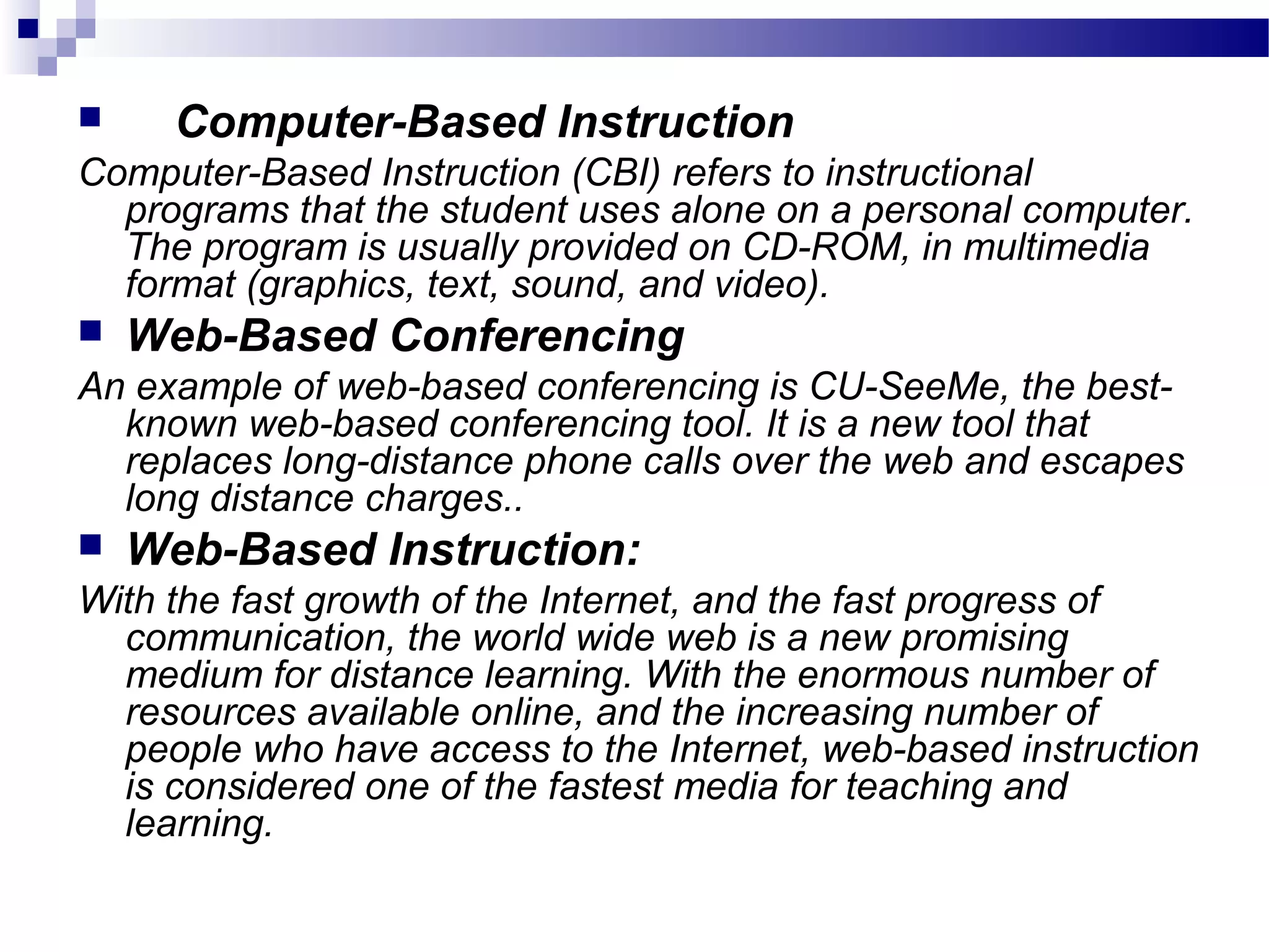      Computer-Based Instruction
Computer-Based Instruction (CBI) refers to instructional
  programs that the student uses alone on a personal computer.
  The program is usually provided on CD-ROM, in multimedia
  format (graphics, text, sound, and video).
   Web-Based Conferencing
An example of web-based conferencing is CU-SeeMe, the best-
  known web-based conferencing tool. It is a new tool that
  replaces long-distance phone calls over the web and escapes
  long distance charges..
   Web-Based Instruction:
With the fast growth of the Internet, and the fast progress of
  communication, the world wide web is a new promising
  medium for distance learning. With the enormous number of
  resources available online, and the increasing number of
  people who have access to the Internet, web-based instruction
  is considered one of the fastest media for teaching and
  learning.
 