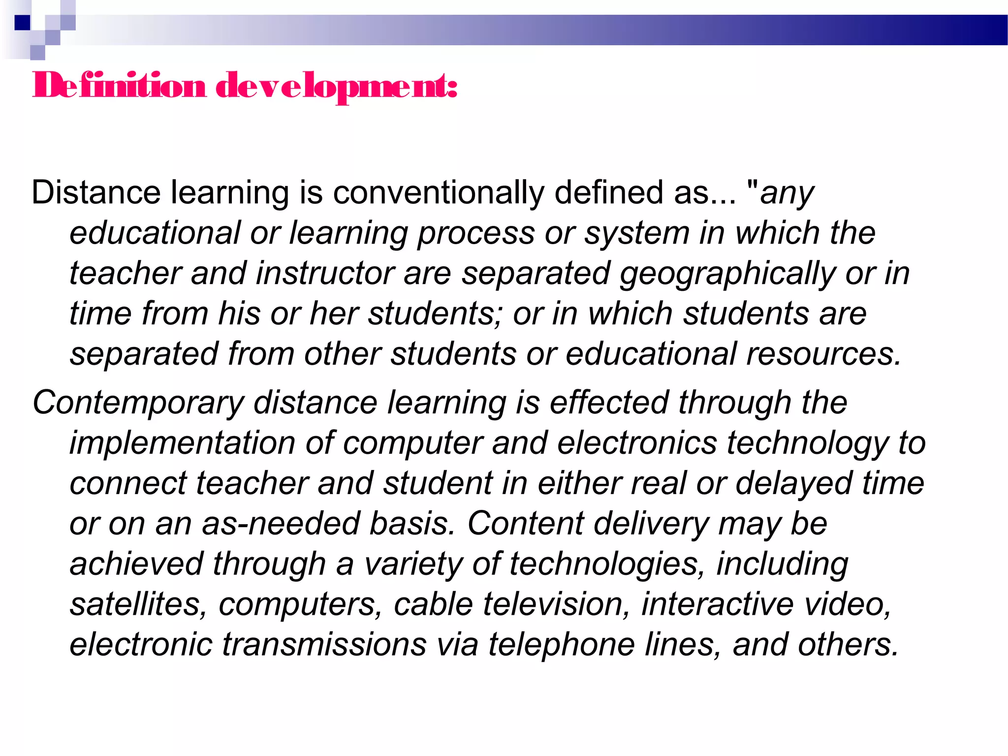 Definition development:

Distance learning is conventionally defined as... "any
  educational or learning process or system in which the
  teacher and instructor are separated geographically or in
  time from his or her students; or in which students are
  separated from other students or educational resources.
Contemporary distance learning is effected through the
  implementation of computer and electronics technology to
  connect teacher and student in either real or delayed time
  or on an as-needed basis. Content delivery may be
  achieved through a variety of technologies, including
  satellites, computers, cable television, interactive video,
  electronic transmissions via telephone lines, and others.
 