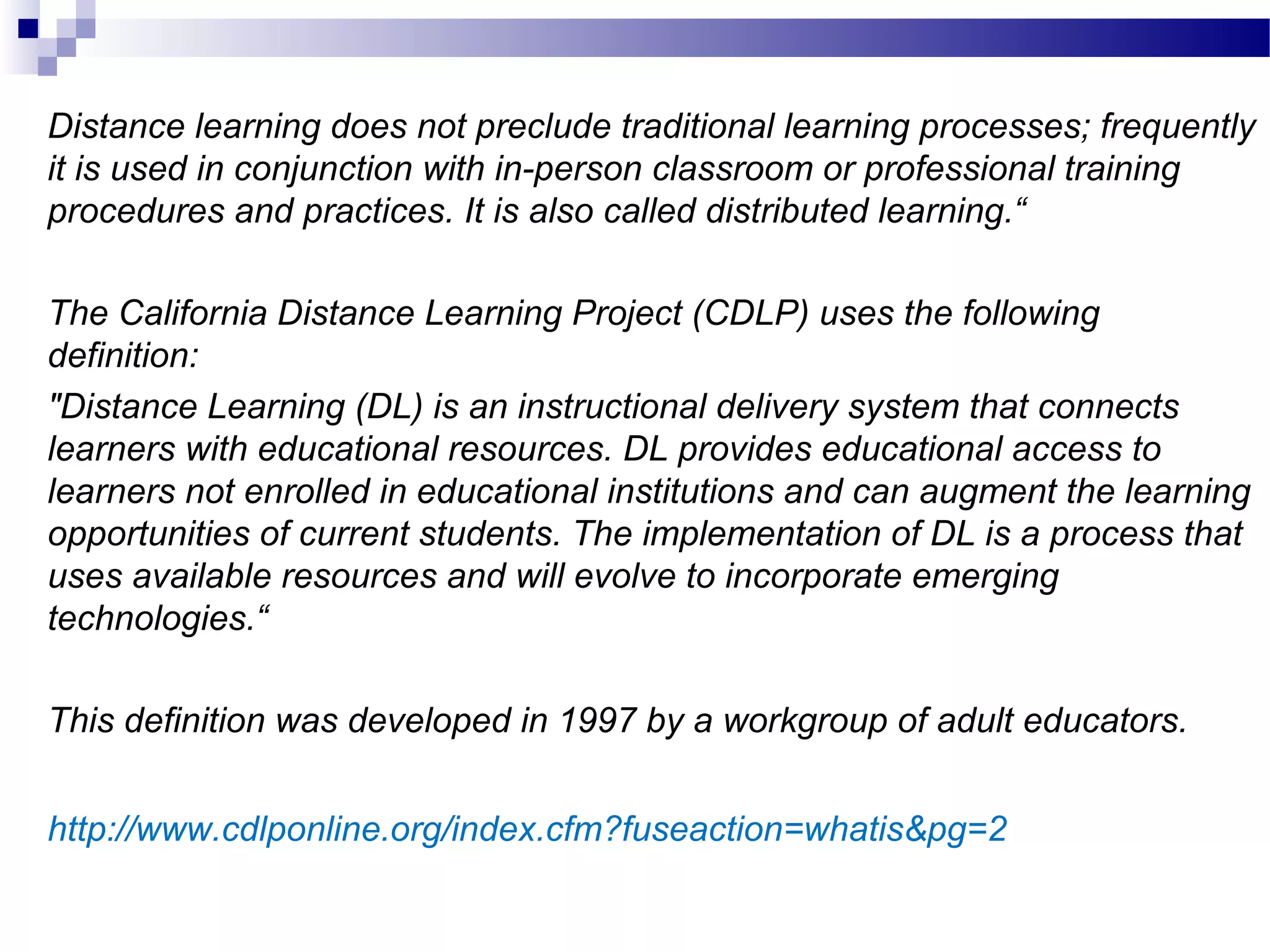 Distance learning does not preclude traditional learning processes; frequently
it is used in conjunction with in-person classroom or professional training
procedures and practices. It is also called distributed learning.“

The California Distance Learning Project (CDLP) uses the following
definition:
"Distance Learning (DL) is an instructional delivery system that connects
learners with educational resources. DL provides educational access to
learners not enrolled in educational institutions and can augment the learning
opportunities of current students. The implementation of DL is a process that
uses available resources and will evolve to incorporate emerging
technologies.“

This definition was developed in 1997 by a workgroup of adult educators.


http://www.cdlponline.org/index.cfm?fuseaction=whatis&pg=2
 