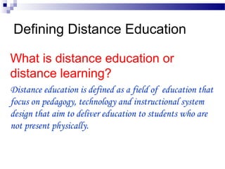 Defining Distance Education
What is distance education or
distance learning?
Distance education is defined as a field of education that
focus on pedagogy, technology and instructional system
design that aim to deliver education to students who are
not present physically.
 