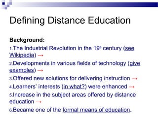Background:
1.The Industrial Revolution in the 19th
century (see
Wikipedia) →
2.Developments in various fields of technology (give
examples) →
3.Offered new solutions for delivering instruction →
4.Learners’ interests (in what?) were enhanced →
5.Increase in the subject areas offered by distance
education →
6.Became one of the formal means of education.
Defining Distance Education
 