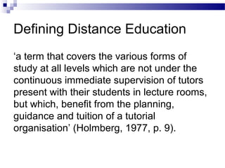 Defining Distance Education
‘a term that covers the various forms of
study at all levels which are not under the
continuous immediate supervision of tutors
present with their students in lecture rooms,
but which, benefit from the planning,
guidance and tuition of a tutorial
organisation’ (Holmberg, 1977, p. 9).
 