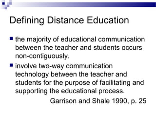 Defining Distance Education
 the majority of educational communication
between the teacher and students occurs
non-contiguously.
 involve two-way communication
technology between the teacher and
students for the purpose of facilitating and
supporting the educational process.
Garrison and Shale 1990, p. 25
 