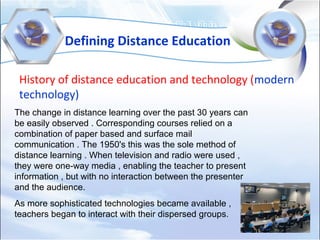 Defining Distance Education
History of distance education and technology (modern
technology)
The change in distance learning over the past 30 years can
be easily observed . Corresponding courses relied on a
combination of paper based and surface mail
communication . The 1950's this was the sole method of
distance learning . When television and radio were used ,
they were one-way media , enabling the teacher to present
information , but with no interaction between the presenter
and the audience.
As more sophisticated technologies became available ,
teachers began to interact with their dispersed groups.
 
