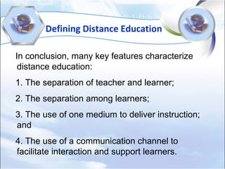 Defining Distance Education
In conclusion, many key features characterize
distance education:
1. The separation of teacher and learner;
2. The separation among learners;
3. The use of one medium to deliver instruction;
and
4. The use of a communication channel to
facilitate interaction and support learners.
 
