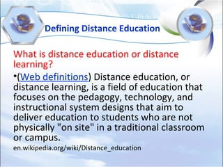 Defining Distance Education
What is distance education or distance
learning?
•(Web definitions) Distance education, or
distance learning, is a field of education that
focuses on the pedagogy, technology, and
instructional system designs that aim to
deliver education to students who are not
physically "on site" in a traditional classroom
or campus.
en.wikipedia.org/wiki/Distance_education
 