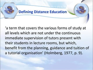 Defining Distance Education
‘a term that covers the various forms of study at
all levels which are not under the continuous
immediate supervision of tutors present with
their students in lecture rooms, but which,
benefit from the planning, guidance and tuition of
a tutorial organisation’ (Holmberg, 1977, p. 9).
 