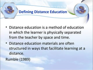Defining Distance Education
• Distance education is a method of education
in which the learner is physically separated
from the teacher by space and time.
• Distance education materials are often
structured in ways that facilitate learning at a
distance.
Rumble (1989)
 