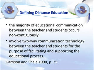 Defining Distance Education
• the majority of educational communication
between the teacher and students occurs
non-contiguously.
• involve two-way communication technology
between the teacher and students for the
purpose of facilitating and supporting the
educational process.
Garrison and Shale 1990, p. 25
 
