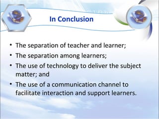 In Conclusion
• The separation of teacher and learner;
• The separation among learners;
• The use of technology to deliver the subject
matter; and
• The use of a communication channel to
facilitate interaction and support learners.
 