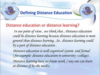 Defining Distance Education
Distance education or distance learning?
In our point of view , we think that , Distance education
could be distance learning because distance education is more
general than distance learning , So , distance learning could
by a part of distance education .
Distance education is well-organized system and formal
( for example: distance education in university –college) .
Distance learning have no frame work ( any one can learn
at distance if he-she needs).
 