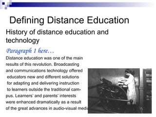 Defining Distance Education History of distance education and technology Paragraph 1 here… Distance education was one of the main  results of this revolution. Broadcasting  and communications technology offered educators new and different solutions for adapting and delivering instruction to learners outside the traditional cam- pus. Learners’ and parents’ interests  were enhanced dramatically as a result  of the great advances in audio-visual media 
