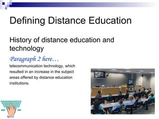 Defining Distance Education History of distance education and technology Paragraph 2 here… telecommunication technology, which resulted in an increase in the subject  areas offered by distance education  institutions. 