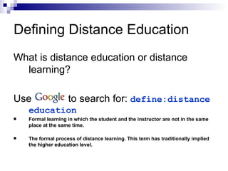 What is distance education or distance learning? Use  to search for:  define:distance education Formal learning in which the student and the instructor are not in the same place at the same time. The formal process of distance learning. This term has traditionally implied the higher education level. Defining Distance Education 