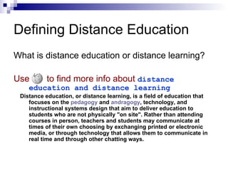 What is distance education or distance learning? Use   to find more info about   distance education and distance learning Distance education, or distance learning, is a field of education that focuses on the  pedagogy  and  andragogy , technology, and instructional systems design that aim to deliver education to students who are not physically "on site". Rather than attending courses in person, teachers and students may communicate at times of their own choosing by exchanging printed or electronic media, or through technology that allows them to communicate in real time and through other chatting ways.  Defining Distance Education 