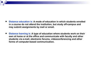 Distance education is :  A mode of education in which students enrolled in a course do not attend the institution, but study off - campus and may submit assignments by mail or email . Distance learning is :  A type of education where students work on their own at home or at the office and communicate with faculty and other students via e-mail, electronic forums, videoconferencing and other forms of computer-based communication. 