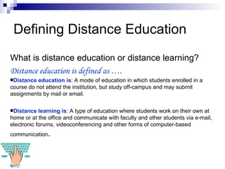 Defining Distance Education What is distance education or distance learning? Distance education is defined as …. Distance education is : A mode of education in which students enrolled in a course do not attend the institution, but study off - campus and may submit assignments by mail or email . Distance learning is : A type of education where students work on their own at home or at the office and communicate with faculty and other students via e-mail, electronic forums, videoconferencing and other forms of computer-based communication . 