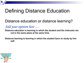Defining Distance Education Distance education or distance learning? Add your opinion here … Distance education is learning in which the student and the instructor are not in the same place at the same time. Distance learning is learning in which the student learn or study by him self. 