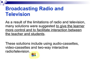 As a result of the limitations of radio and television, many solutions were suggested  to give the learner more control and to facilitate interaction between the teacher and students . These solutions include using audio-cassettes, video-cassettes and two-way interactive radio/television. Broadcasting Radio and Television 