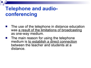 The use of the telephone in distance education was  a result of the limitations of broadcasting  as one-way medium.  The main reason for using the telephone medium is  to establish a direct connection  between the teacher and students at a distance.   Telephone and audio-conferencing 