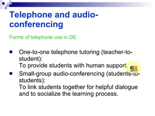 Forms of telephone use in DE One-to-one telephone tutoring (teacher-to-student): To provide students with human support. Small-group audio-conferencing (students-to-students): To link students together for helpful dialogue and to socialize the learning process. Telephone and audio-conferencing 