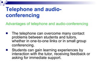 Advantages of telephone and audio-conferencing The telephone can overcome many contact problems between students and tutors, whether in one-to-one links or in small group conferencing.   Students can gain learning experiences by interaction with the tutor, receiving feedback or asking for immediate support.   Telephone and audio-conferencing 