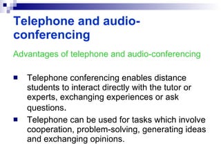 Advantages of telephone and audio-conferencing Telephone conferencing enables distance students to interact directly with the tutor or experts, exchanging experiences or ask questions . Telephone can be used for tasks which involve cooperation, problem-solving, generating ideas and exchanging opinions. Telephone and audio-conferencing 