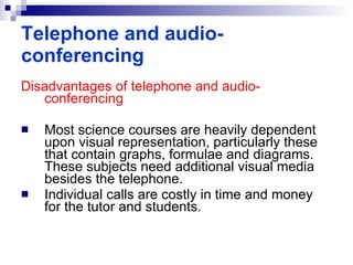 Disadvantages of telephone and audio-conferencing Most science courses are heavily dependent upon visual representation, particularly these that contain graphs, formulae and diagrams. These subjects need additional visual media besides the telephone. Individual calls are costly in time and money for the tutor and students.  Telephone and audio-conferencing 