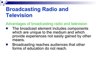 Advantages of broadcasting radio and television The broadcast element includes components which are unique to the medium and which provide experiences not easily gained by other means. Broadcasting reaches audiences that other forms of education do not reach. Broadcasting Radio and Television 