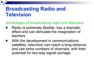 Advantages of broadcasting radio and television Radio is extremely flexible, has a dramatic effect and can stimulate the imagination of learners. With the development in communications satellites, television can reach a long distance and use extra numbers of channels, with their potential for two-way signal carriage.  Broadcasting Radio and Television 