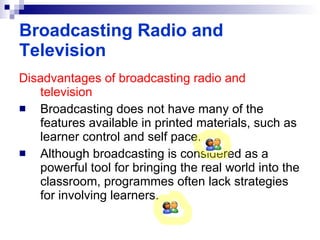 Disadvantages of broadcasting radio and television Broadcasting does not have many of the features available in printed materials, such as learner control and self pace. Although broadcasting is considered as a powerful tool for bringing the real world into the classroom, programmes often lack strategies for involving learners. Broadcasting Radio and Television 
