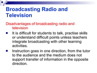 Disadvantages of broadcasting radio and television It is difficult for students to talk, practise skills or understand difficult points unless teachers integrate broadcasting with other learning activities. Instruction goes in one direction, from the tutor to the audience and the medium does not support transfer of information in the opposite direction. Broadcasting Radio and Television 