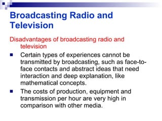 Disadvantages of broadcasting radio and television Certain types of experiences cannot be transmitted by broadcasting, such as face-to-face contacts and abstract ideas that need interaction and deep explanation, like mathematical concepts. The costs of production, equipment and transmission per hour are very high in comparison with other media. Broadcasting Radio and Television 