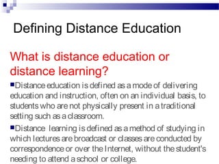 Defining Distance Education
What is distance education or
distance learning?
Distanceeducation isdefined asamodeof delivering
education and instruction, often on an individual basis, to
studentswho arenot physically present in atraditional
setting such asaclassroom.
Distance learning isdefined asamethod of studying in
which lecturesarebroadcast or classesareconducted by
correspondenceor over theInternet, without thestudent's
needing to attend aschool or college.
 