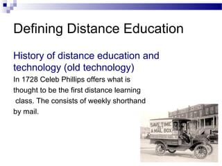 Defining Distance Education
History of distance education and
technology (old technology)
In 1728 Celeb Phillips offers what is
thought to be the first distance learning
class. The consists of weekly shorthand
by mail.
 
