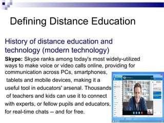 Defining Distance Education
History of distance education and
technology (modern technology)
Skype: Skype ranks among today's most widely-utilized
ways to make voice or video calls online, providing for
communication across PCs, smartphones,
tablets and mobile devices, making it a
useful tool in educators' arsenal. Thousands
of teachers and kids can use it to connect
with experts, or fellow pupils and educators,
for real-time chats -- and for free.
 