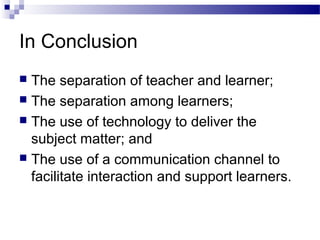 In Conclusion
 The separation of teacher and learner;
 The separation among learners;
 The use of technology to deliver the
subject matter; and
 The use of a communication channel to
facilitate interaction and support learners.
 