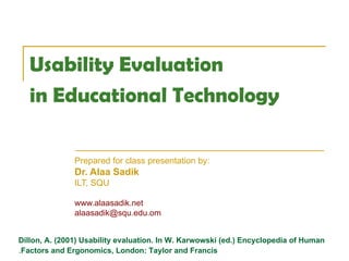 Usability Evaluation  in Educational Technology   Prepared for class presentation by:  Dr. Alaa Sadik ILT, SQU www.alaasadik.net [email_address] Dillon, A. (2001) Usability evaluation. In W. Karwowski (ed.) Encyclopedia of Human Factors and Ergonomics, London: Taylor and Francis . 