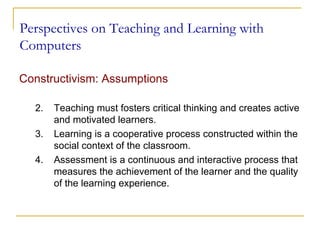 Perspectives on Teaching and Learning with Computers Constructivism: Assumptions   Teaching must fosters critical thinking and creates active and motivated learners.  Learning is a cooperative process constructed within the social context of the classroom. Assessment is a continuous and interactive process that measures the achievement of the learner and the quality of the learning experience. 