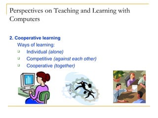 Perspectives on Teaching and Learning with Computers 2. Cooperative learning Ways of learning: Individual  (alone) Competitive  (against each other) Cooperative  (together) 