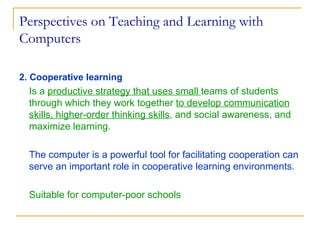 Perspectives on Teaching and Learning with Computers 2. Cooperative learning Is a  productive strategy that uses small  teams of students  through which they work together  to develop communication skills, higher-order thinking skills , and social awareness, and maximize learning. The computer is a powerful tool for facilitating cooperation can serve an important role in cooperative learning environments.   Suitable for computer-poor schools 
