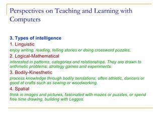 Perspectives on Teaching and Learning with Computers 3. Types of intelligence 1. Linguistic  enjoy writing, reading, telling stories or doing crossword puzzles. 2. Logical-Mathematical   interested in patterns, categories and relationships. They are drawn to arithmetic problems, strategy games and experiments. 3. Bodily-Kinesthetic   process knowledge through bodily sensations, often athletic, dancers or good at crafts such as sewing or woodworking. 4. Spatial  think in images and pictures, fascinated with mazes or puzzles, or spend free time drawing, building with Leggos. 