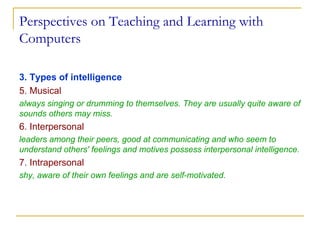 Perspectives on Teaching and Learning with Computers 3. Types of intelligence 5. Musical   always singing or drumming to themselves. They are usually quite aware of sounds others may miss.  6. Interpersonal   leaders among their peers, good at communicating and who seem to understand others' feelings and motives possess interpersonal intelligence.  7. Intrapersonal   shy, aware of their own feelings and are self-motivated.  