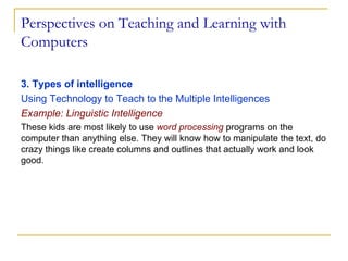 Perspectives on Teaching and Learning with Computers 3. Types of intelligence  Using Technology to Teach to the Multiple Intelligences Example: Linguistic Intelligence These kids are most likely to use  word processing  programs on the computer than anything else. They will know how to manipulate the text, do crazy things like create columns and outlines that actually work and look good.  