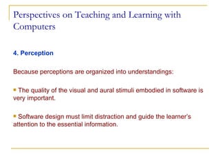 Perspectives on Teaching and Learning with Computers 4. Perception Because perceptions are organized into understandings:  The quality of the visual and aural stimuli embodied in software is very important. Software design must limit distraction and guide the learner’s attention to the essential information. 