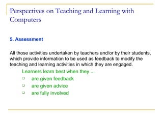 Perspectives on Teaching and Learning with Computers 5. Assessment All those activities undertaken by teachers and/or by their students, which provide information to be used as feedback to modify the teaching and learning activities in which they are engaged. Learners learn best when they ... are given feedback are given advice  are fully involved 