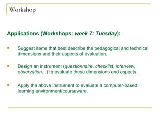Workshop Applications (Workshops:  week 7: Tuesday ):   Suggest items that best describe the pedagogical and technical dimensions and their aspects of evaluation.  Design an instrument ( questionnaire, checklist, interview, observation …) to evaluate these dimensions and aspects. Apply the above instrument to evaluate a computer-based learning environment/courseware. 