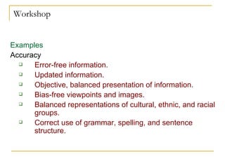 Workshop Examples Accuracy   Error-free information.  Updated information.  Objective, balanced presentation of information. Bias-free viewpoints and images.  Balanced representations of cultural, ethnic, and racial groups.  Correct use of grammar, spelling, and sentence structure. 