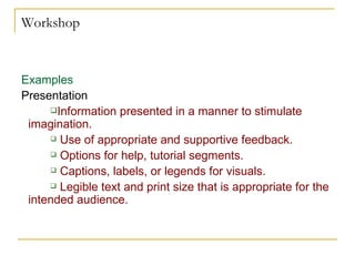 Workshop Examples Presentation  Information presented in a manner to stimulate imagination.  Use of appropriate and supportive feedback.  Options for help, tutorial segments.  Captions, labels, or legends for visuals.  Legible text and print size that is appropriate for the intended audience.  